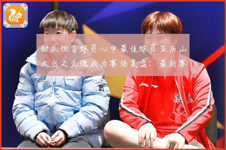 甜瓜坦言球员心中最佳球员亚历山大当之无愧成为赛场复盘：最新赛事动态与深度分析