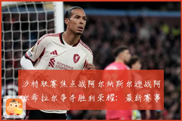 沙特联赛焦点战阿尔纳斯尔迎战阿尔希拉尔争夺胜利荣耀：最新赛事动态与深度分析