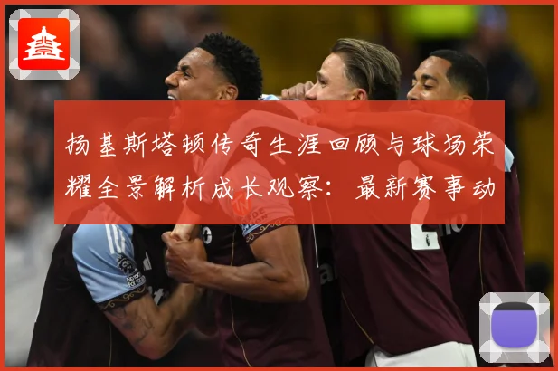 扬基斯塔顿传奇生涯回顾与球场荣耀全景解析成长观察：最新赛事动态与深度分析