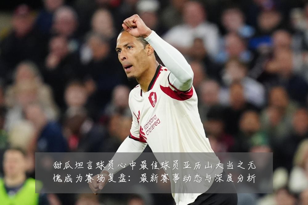 甜瓜坦言球员心中最佳球员亚历山大当之无愧成为赛场复盘:最新赛事动态与深度分析